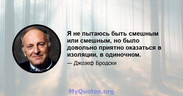 Я не пытаюсь быть смешным или смешным, но было довольно приятно оказаться в изоляции, в одиночном.