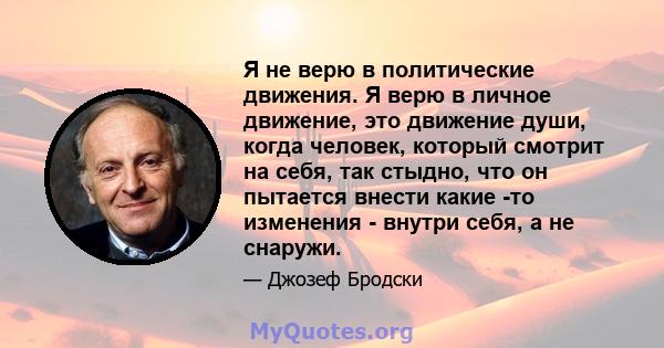 Я не верю в политические движения. Я верю в личное движение, это движение души, когда человек, который смотрит на себя, так стыдно, что он пытается внести какие -то изменения - внутри себя, а не снаружи.