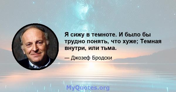 Я сижу в темноте. И было бы трудно понять, что хуже; Темная внутри, или тьма.