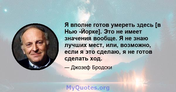 Я вполне готов умереть здесь [в Нью -Йорке]. Это не имеет значения вообще. Я не знаю лучших мест, или, возможно, если я это сделаю, я не готов сделать ход.