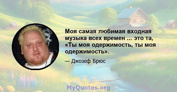 Моя самая любимая входная музыка всех времен ... это та, «Ты моя одержимость, ты моя одержимость».