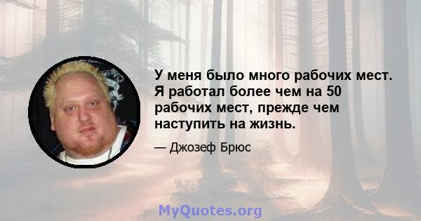 У меня было много рабочих мест. Я работал более чем на 50 рабочих мест, прежде чем наступить на жизнь.