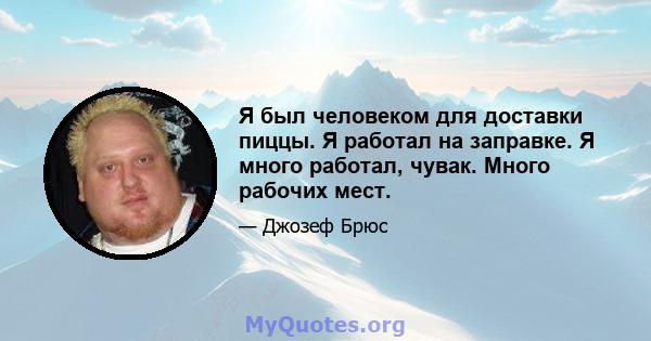 Я был человеком для доставки пиццы. Я работал на заправке. Я много работал, чувак. Много рабочих мест.