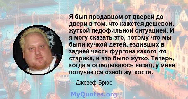 Я был продавцом от дверей до двери в том, что кажется дешевой, жуткой педофильной ситуацией. И я могу сказать это, потому что мы были кучкой детей, ездивших в задней части фургона какого -то старика, и это было жутко.