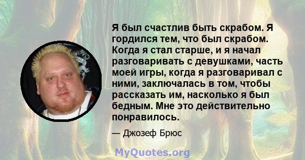 Я был счастлив быть скрабом. Я гордился тем, что был скрабом. Когда я стал старше, и я начал разговаривать с девушками, часть моей игры, когда я разговаривал с ними, заключалась в том, чтобы рассказать им, насколько я