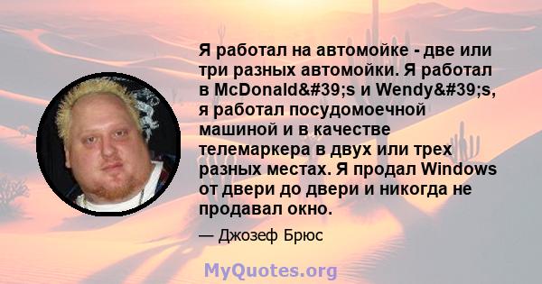 Я работал на автомойке - две или три разных автомойки. Я работал в McDonald's и Wendy's, я работал посудомоечной машиной и в качестве телемаркера в двух или трех разных местах. Я продал Windows от двери до двери 