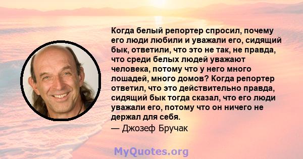 Когда белый репортер спросил, почему его люди любили и уважали его, сидящий бык, ответили, что это не так, не правда, что среди белых людей уважают человека, потому что у него много лошадей, много домов? Когда репортер