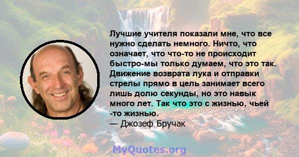 Лучшие учителя показали мне, что все нужно сделать немного. Ничто, что означает, что что-то не происходит быстро-мы только думаем, что это так. Движение возврата лука и отправки стрелы прямо в цель занимает всего лишь