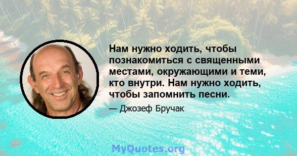 Нам нужно ходить, чтобы познакомиться с священными местами, окружающими и теми, кто внутри. Нам нужно ходить, чтобы запомнить песни.