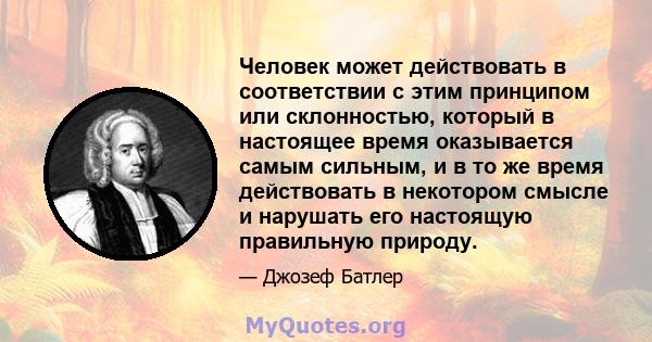 Человек может действовать в соответствии с этим принципом или склонностью, который в настоящее время оказывается самым сильным, и в то же время действовать в некотором смысле и нарушать его настоящую правильную природу.