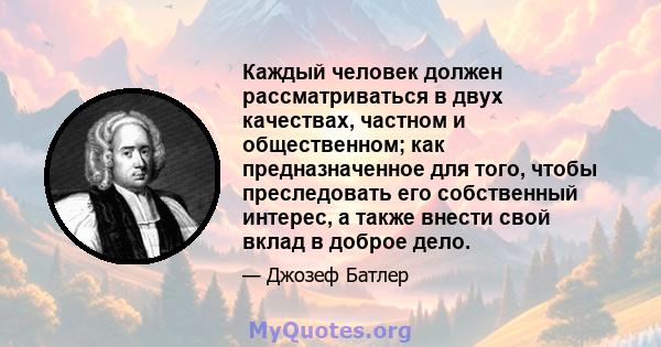 Каждый человек должен рассматриваться в двух качествах, частном и общественном; как предназначенное для того, чтобы преследовать его собственный интерес, а также внести свой вклад в доброе дело.