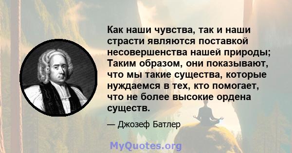 Как наши чувства, так и наши страсти являются поставкой несовершенства нашей природы; Таким образом, они показывают, что мы такие существа, которые нуждаемся в тех, кто помогает, что не более высокие ордена существ.