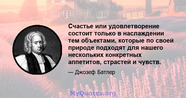 Счастье или удовлетворение состоит только в наслаждении тем объектами, которые по своей природе подходят для нашего нескольких конкретных аппетитов, страстей и чувств.