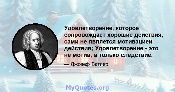 Удовлетворение, которое сопровождает хорошие действия, сами не является мотивацией действия; Удовлетворение - это не мотив, а только следствие.