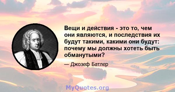 Вещи и действия - это то, чем они являются, и последствия их будут такими, какими они будут: почему мы должны хотеть быть обманутыми?