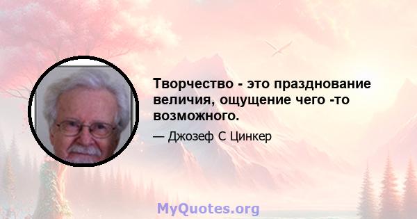 Творчество - это празднование величия, ощущение чего -то возможного.