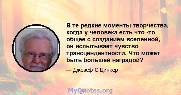 В те редкие моменты творчества, когда у человека есть что -то общее с созданием вселенной, он испытывает чувство трансцендентности. Что может быть большей наградой?