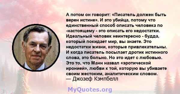 А потом он говорит: «Писатель должен быть верен истине». И это убийца, потому что единственный способ описать человека по -настоящему - это описать его недостатки. Идеальный человек неинтересно - будда, который покидает 