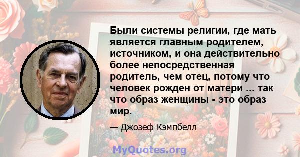 Были системы религии, где мать является главным родителем, источником, и она действительно более непосредственная родитель, чем отец, потому что человек рожден от матери ... так что образ женщины - это образ мир.