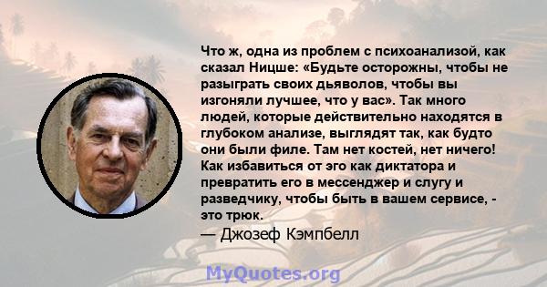 Что ж, одна из проблем с психоанализой, как сказал Ницше: «Будьте осторожны, чтобы не разыграть своих дьяволов, чтобы вы изгоняли лучшее, что у вас». Так много людей, которые действительно находятся в глубоком анализе,