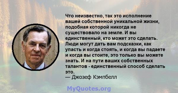 Что неизвестно, так это исполнение вашей собственной уникальной жизни, подобная которой никогда не существовало на земле. И вы единственный, кто может это сделать. Люди могут дать вам подсказки, как упасть и когда