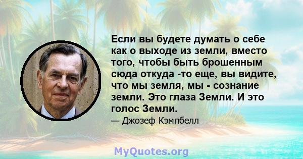 Если вы будете думать о себе как о выходе из земли, вместо того, чтобы быть брошенным сюда откуда -то еще, вы видите, что мы земля, мы - сознание земли. Это глаза Земли. И это голос Земли.