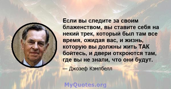 Если вы следите за своим блаженством, вы ставите себя на некий трек, который был там все время, ожидая вас, и жизнь, которую вы должны жить ТАК бойтесь, и двери откроются там, где вы не знали, что они будут.