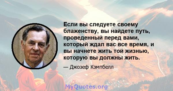 Если вы следуете своему блаженству, вы найдете путь, проведенный перед вами, который ждал вас все время, и вы начнете жить той жизнью, которую вы должны жить.