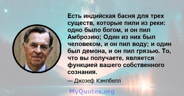 Есть индийская басня для трех существ, которые пили из реки: одно было богом, и он пил Амброзию; Один из них был человеком, и он пил воду; и один был демона, и он пил грязью. То, что вы получаете, является функцией