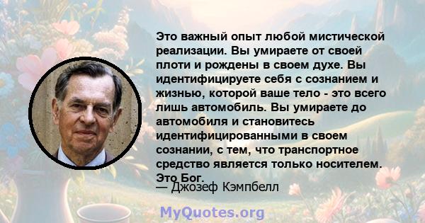 Это важный опыт любой мистической реализации. Вы умираете от своей плоти и рождены в своем духе. Вы идентифицируете себя с сознанием и жизнью, которой ваше тело - это всего лишь автомобиль. Вы умираете до автомобиля и