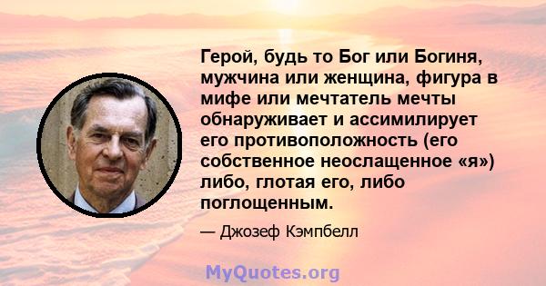 Герой, будь то Бог или Богиня, мужчина или женщина, фигура в мифе или мечтатель мечты обнаруживает и ассимилирует его противоположность (его собственное неослащенное «я») либо, глотая его, либо поглощенным.