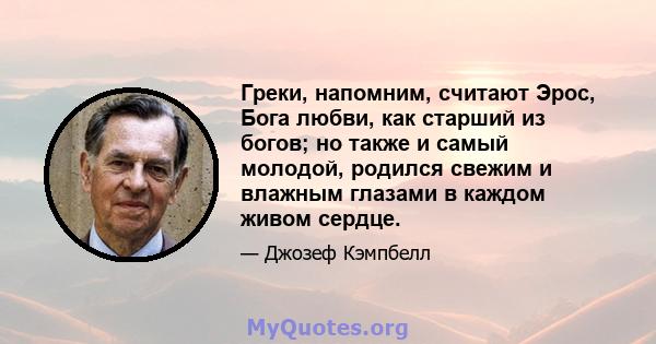 Греки, напомним, считают Эрос, Бога любви, как старший из богов; но также и самый молодой, родился свежим и влажным глазами в каждом живом сердце.