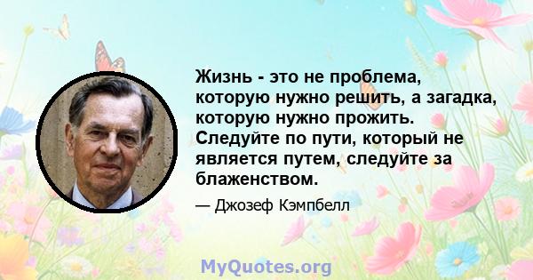 Жизнь - это не проблема, которую нужно решить, а загадка, которую нужно прожить. Следуйте по пути, который не является путем, следуйте за блаженством.