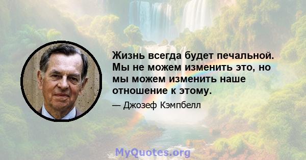 Жизнь всегда будет печальной. Мы не можем изменить это, но мы можем изменить наше отношение к этому.