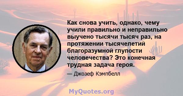 Как снова учить, однако, чему учили правильно и неправильно выучено тысячи тысяч раз, на протяжении тысячелетий благоразумной глупости человечества? Это конечная трудная задача героя.