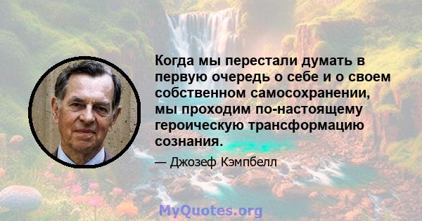 Когда мы перестали думать в первую очередь о себе и о своем собственном самосохранении, мы проходим по-настоящему героическую трансформацию сознания.