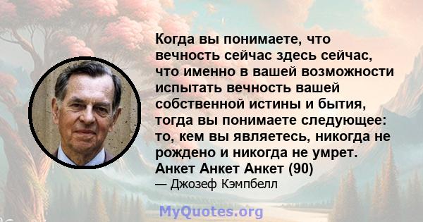 Когда вы понимаете, что вечность сейчас здесь сейчас, что именно в вашей возможности испытать вечность вашей собственной истины и бытия, тогда вы понимаете следующее: то, кем вы являетесь, никогда не рождено и никогда