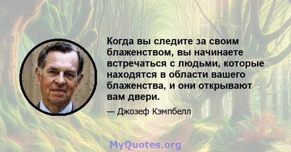 Когда вы следите за своим блаженством, вы начинаете встречаться с людьми, которые находятся в области вашего блаженства, и они открывают вам двери.