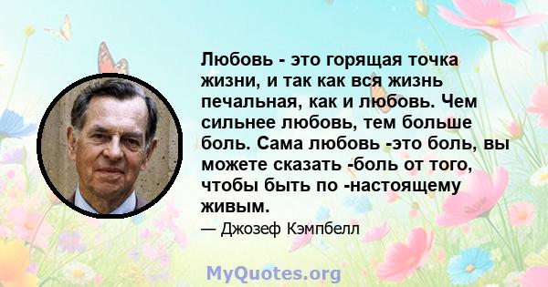 Любовь - это горящая точка жизни, и так как вся жизнь печальная, как и любовь. Чем сильнее любовь, тем больше боль. Сама любовь -это боль, вы можете сказать -боль от того, чтобы быть по -настоящему живым.