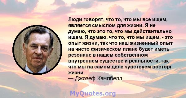 Люди говорят, что то, что мы все ищем, является смыслом для жизни. Я не думаю, что это то, что мы действительно ищем. Я думаю, что то, что мы ищем, - это опыт жизни, так что наш жизненный опыт на чисто физическом плане