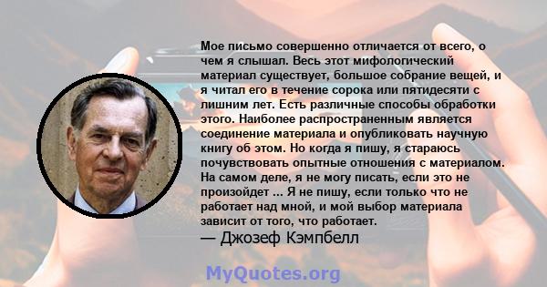 Мое письмо совершенно отличается от всего, о чем я слышал. Весь этот мифологический материал существует, большое собрание вещей, и я читал его в течение сорока или пятидесяти с лишним лет. Есть различные способы