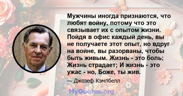 Мужчины иногда признаются, что любят войну, потому что это связывает их с опытом жизни. Пойдя в офис каждый день, вы не получаете этот опыт, но вдруг на войне, вы разорваны, чтобы быть живым. Жизнь - это боль; Жизнь