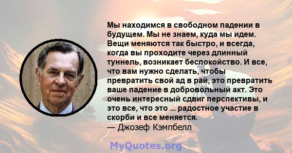 Мы находимся в свободном падении в будущем. Мы не знаем, куда мы идем. Вещи меняются так быстро, и всегда, когда вы проходите через длинный туннель, возникает беспокойство. И все, что вам нужно сделать, чтобы превратить 