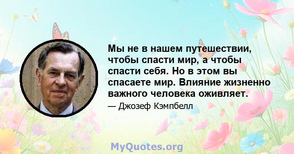 Мы не в нашем путешествии, чтобы спасти мир, а чтобы спасти себя. Но в этом вы спасаете мир. Влияние жизненно важного человека оживляет.