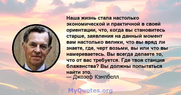 Наша жизнь стала настолько экономической и практичной в своей ориентации, что, когда вы становитесь старше, заявления на данный момент вам настолько велики, что вы вряд ли знаете, где, черт возьми, вы или что вы