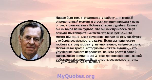 Ницше был тем, кто сделал эту работу для меня. В определенный момент в его жизни идея пришла к нему о том, что он назвал «Любовь к твоей судьбе». Какова бы ни была ваша судьба, что бы ни случилось, черт возьми, вы