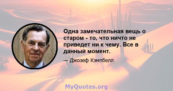 Одна замечательная вещь о старом - то, что ничто не приведет ни к чему. Все в данный момент.