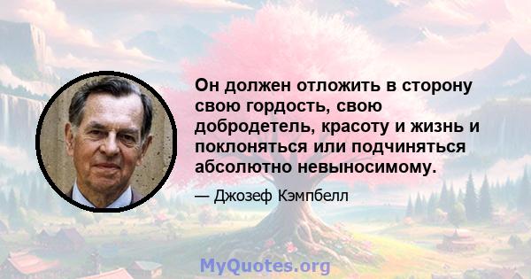 Он должен отложить в сторону свою гордость, свою добродетель, красоту и жизнь и поклоняться или подчиняться абсолютно невыносимому.