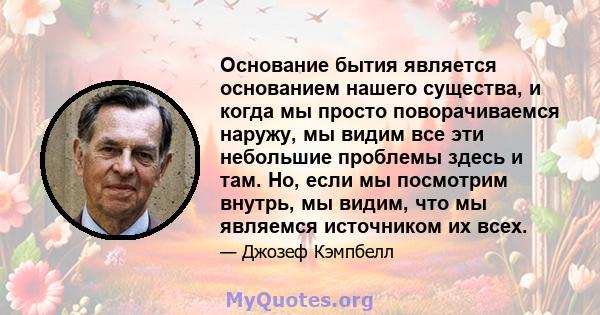 Основание бытия является основанием нашего существа, и когда мы просто поворачиваемся наружу, мы видим все эти небольшие проблемы здесь и там. Но, если мы посмотрим внутрь, мы видим, что мы являемся источником их всех.