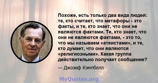 Похоже, есть только два вида людей: те, кто считает, что метафоры - это факты, и те, кто знает, что они не являются фактами. Те, кто знает, что они не являются фактами, - это то, что мы называем «атеистами», и те, кто